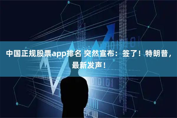中国正规股票app排名 突然宣布：签了！特朗普，最新发声！