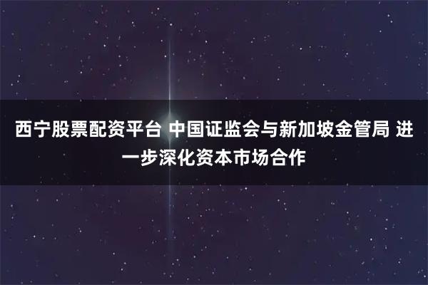 西宁股票配资平台 中国证监会与新加坡金管局 进一步深化资本市场合作