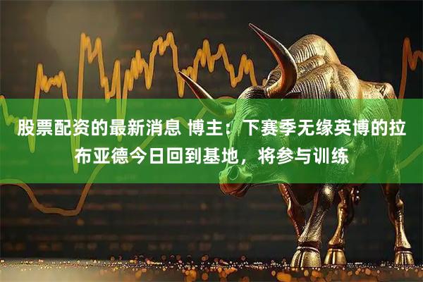 股票配资的最新消息 博主：下赛季无缘英博的拉布亚德今日回到基地，将参与训练