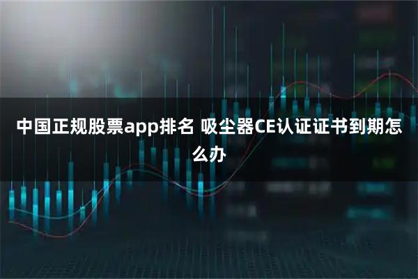 中国正规股票app排名 吸尘器CE认证证书到期怎么办
