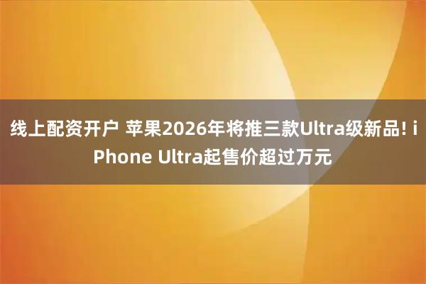 线上配资开户 苹果2026年将推三款Ultra级新品! iPhone Ultra起售价超过万元