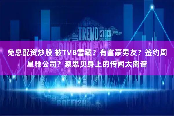 免息配资炒股 被TVB雪藏？有富豪男友？签约周星驰公司？蔡思贝身上的传闻太离谱