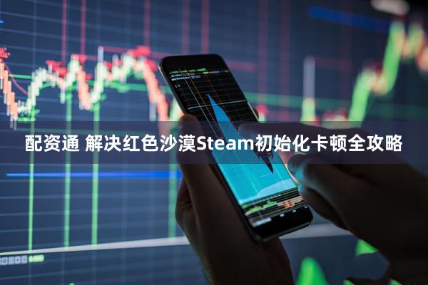 配资通 解决红色沙漠Steam初始化卡顿全攻略