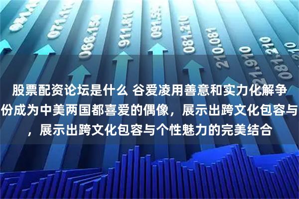 股票配资论坛是什么 谷爱凌用善意和实力化解争议，巧妙切换双重身份成为中美两国都喜爱的偶像，展示出跨文化包容与个性魅力的完美结合