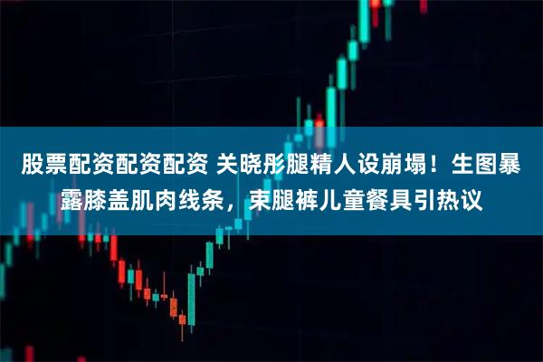 股票配资配资配资 关晓彤腿精人设崩塌！生图暴露膝盖肌肉线条，束腿裤儿童餐具引热议