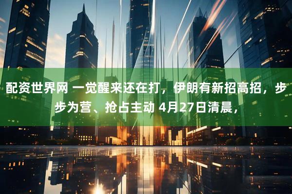 配资世界网 一觉醒来还在打，伊朗有新招高招，步步为营、抢占主动 4月27日清晨，