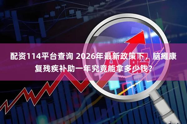 配资114平台查询 2026年最新政策下，脑瘫康复残疾补助一年究竟能拿多少钱？
