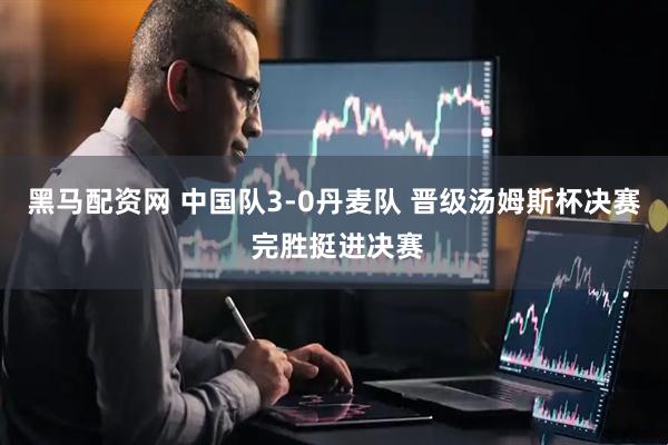 黑马配资网 中国队3-0丹麦队 晋级汤姆斯杯决赛 完胜挺进决赛