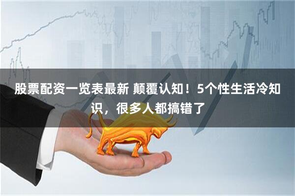 股票配资一览表最新 颠覆认知！5个性生活冷知识，很多人都搞错了