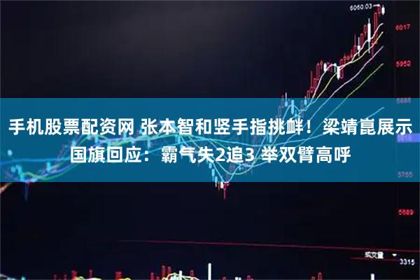 手机股票配资网 张本智和竖手指挑衅！梁靖崑展示国旗回应：霸气失2追3 举双臂高呼