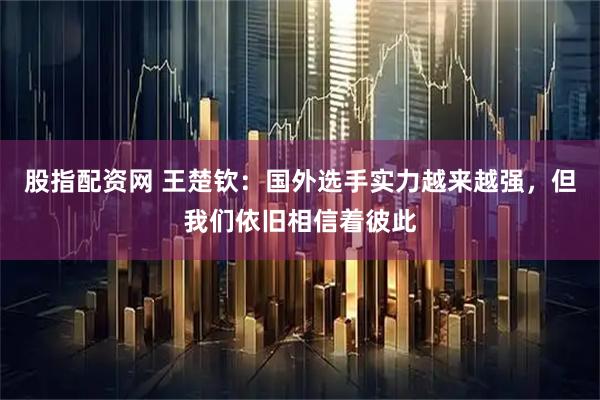 股指配资网 王楚钦：国外选手实力越来越强，但我们依旧相信着彼此