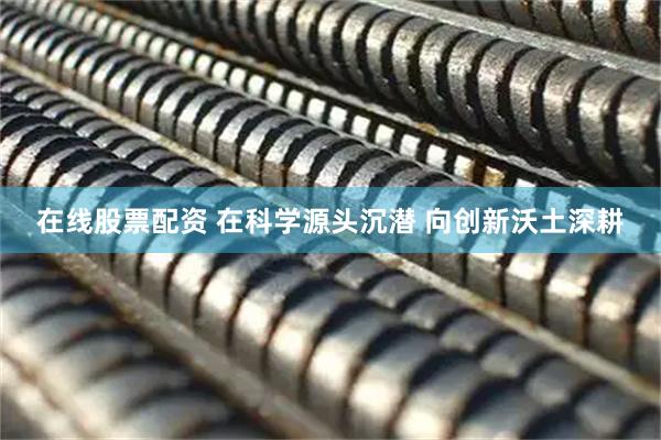 在线股票配资 在科学源头沉潜 向创新沃土深耕