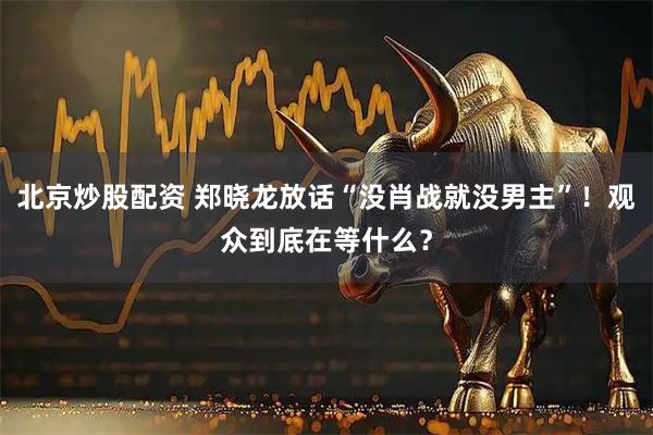北京炒股配资 郑晓龙放话“没肖战就没男主”！观众到底在等什么？