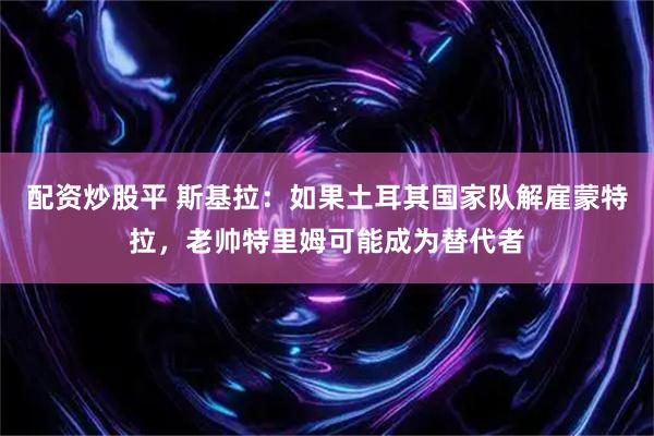 配资炒股平 斯基拉：如果土耳其国家队解雇蒙特拉，老帅特里姆可能成为替代者