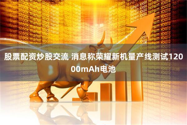 股票配资炒股交流 消息称荣耀新机量产线测试12000mAh电池
