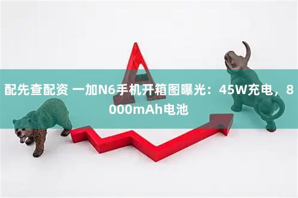 配先查配资 一加N6手机开箱图曝光：45W充电，8000mAh电池